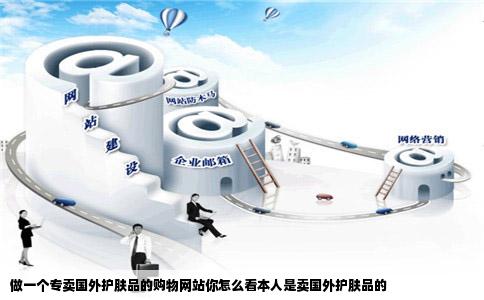做一个专卖国外护肤品的购物网站你怎么看本人是卖国外护肤品的