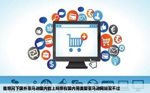 我想问下国外亚马逊国内能上吗想在国内用美国亚马逊网站买不过